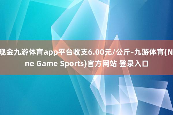 现金九游体育app平台收支6.00元/公斤-九游体育(Nine Game Sports)官方网站 登录入口