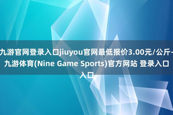 九游官网登录入口jiuyou官网最低报价3.00元/公斤-九游体育(Nine Game Sports)官方网站 登录入口