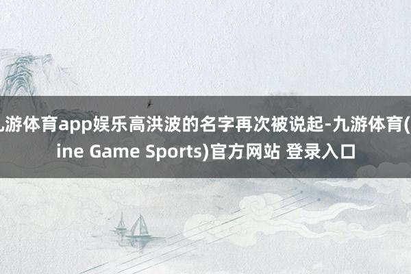 九游体育app娱乐高洪波的名字再次被说起-九游体育(Nine Game Sports)官方网站 登录入口