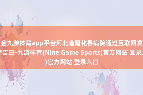 现金九游体育app平台河北省隆化县病院通过互联网发布医疗告白-九游体育(Nine Game Sports)官方网站 登录入口