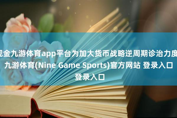 现金九游体育app平台为加大货币战略逆周期诊治力度-九游体育(Nine Game Sports)官方网站 登录入口