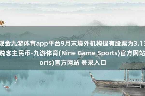 现金九游体育app平台9月末境外机构捏有股票为3.13万亿元东说念主民币-九游体育(Nine Game Sports)官方网站 登录入口