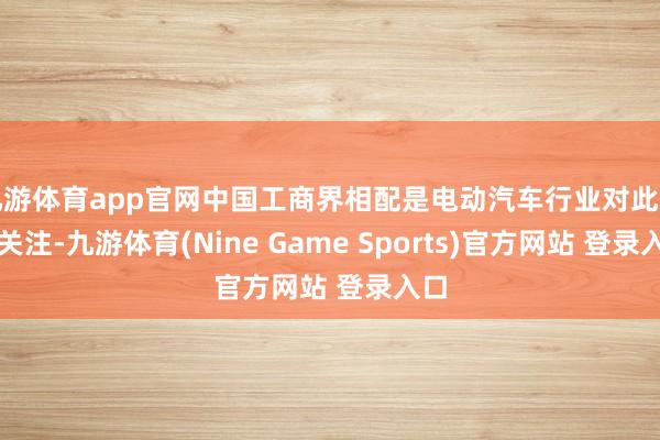 九游体育app官网中国工商界相配是电动汽车行业对此高度关注-九游体育(Nine Game Sports)官方网站 登录入口