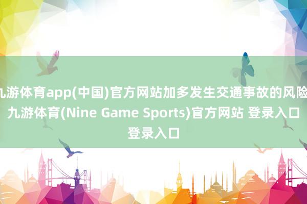 九游体育app(中国)官方网站加多发生交通事故的风险-九游体育(Nine Game Sports)官方网站 登录入口