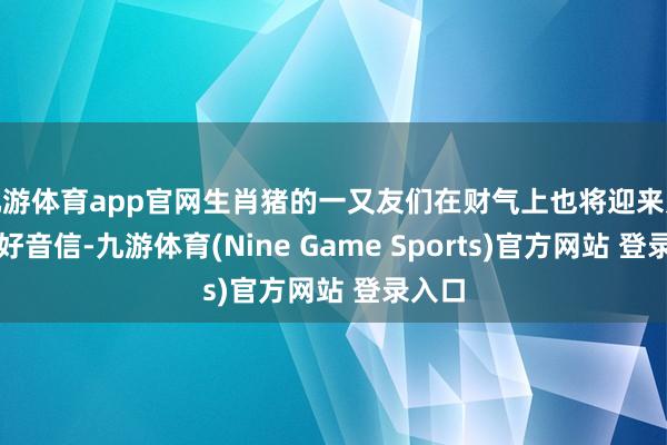 九游体育app官网生肖猪的一又友们在财气上也将迎来几许的好音信-九游体育(Nine Game Sports)官方网站 登录入口