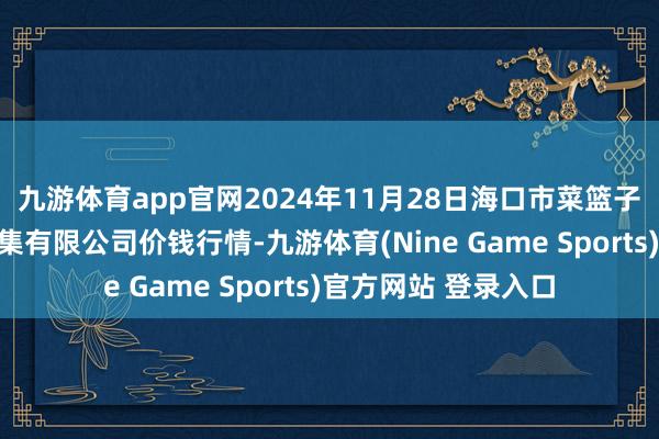 九游体育app官网2024年11月28日海口市菜篮子江楠农产物批发市集有限公司价钱行情-九游体育(Nine Game Sports)官方网站 登录入口