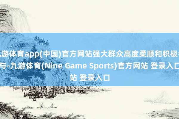 九游体育app(中国)官方网站强大群众高度柔顺和积极参与-九游体育(Nine Game Sports)官方网站 登录入口