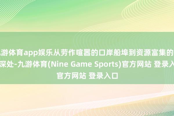 九游体育app娱乐从劳作喧嚣的口岸船埠到资源富集的矿山深处-九游体育(Nine Game Sports)官方网站 登录入口