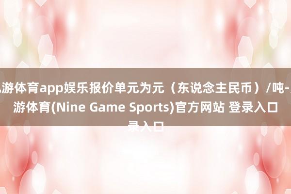 九游体育app娱乐报价单元为元（东说念主民币）/吨-九游体育(Nine Game Sports)官方网站 登录入口