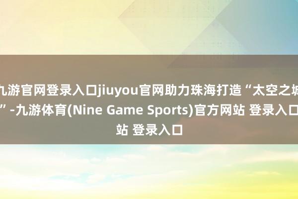 九游官网登录入口jiuyou官网助力珠海打造“太空之城”-九游体育(Nine Game Sports)官方网站 登录入口